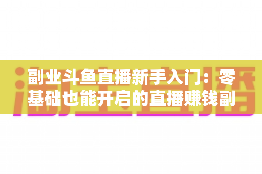副业斗鱼直播新手入门:零基础也能开启的直播赚钱副业全攻略 副业斗鱼直播新手入门:零基础也能开启的直播赚钱副业全攻略