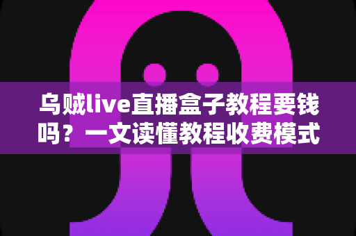 乌贼live直播盒子教程要钱吗？一文读懂教程收费模式与避坑指南