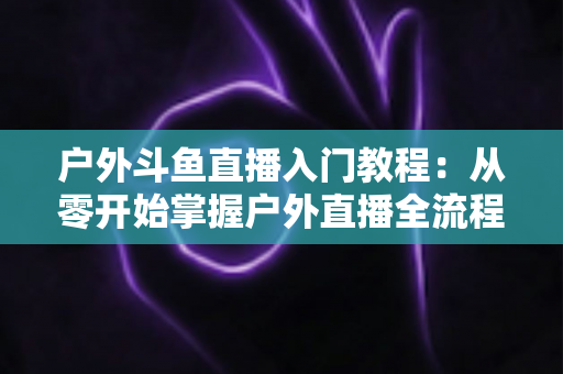 户外斗鱼直播入门教程:从零开始掌握户外直播全流程的实用指南 户外斗鱼直播入门教程:从零开始掌握户外直播全流程的实用指南