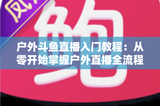 户外斗鱼直播入门教程:从零开始掌握户外直播全流程的实用指南 户外斗鱼直播入门教程:从零开始掌握户外直播全流程的实用指南