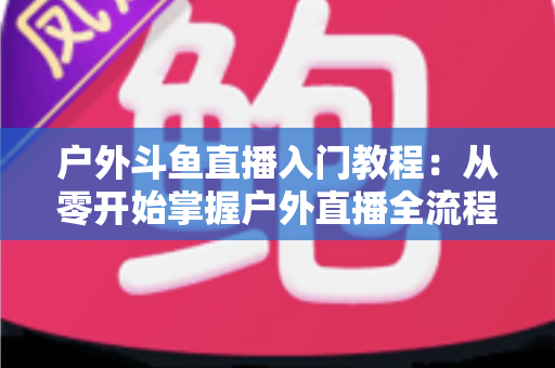 户外斗鱼直播入门教程：从零开始掌握户外直播全流程的实用指南