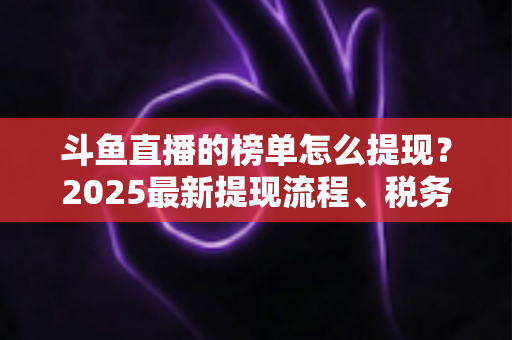 斗鱼直播的榜单怎么提现?2025最新提现流程、税务须知与收益优化全攻略 斗鱼直播的榜单怎么提现?2025最新提现流程、税务须知与收益优化全攻略