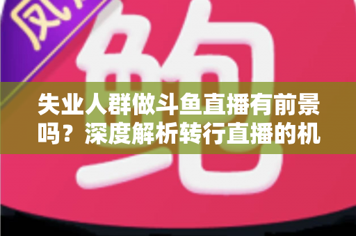 失业人群做斗鱼直播有前景吗?深度解析转行直播的机遇、风险与实操指南 失业人群做斗鱼直播有前景吗?深度解析转行直播的机遇、风险与实操指南