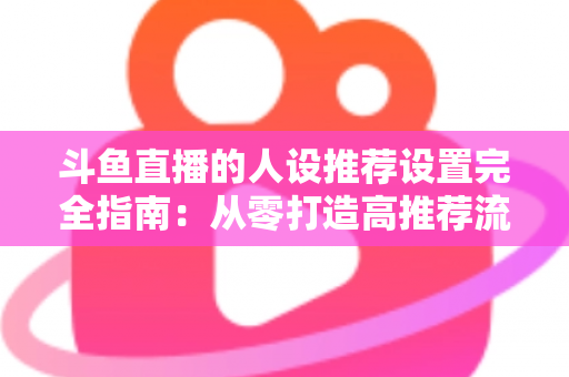 斗鱼直播的人设推荐设置完全指南：从零打造高推荐流量的爆款直播间