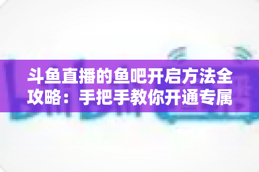 斗鱼直播的鱼吧开启方法全攻略：手把手教你开通专属粉丝社区，快速提升直播间人气与互动氛围