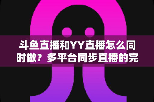 斗鱼直播和YY直播怎么同时做?多平台同步直播的完整实操指南与避坑手册 斗鱼直播和YY直播怎么同时做?多平台同步直播的完整实操指南与避坑手册