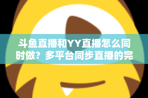 斗鱼直播和YY直播怎么同时做？多平台同步直播的完整实操指南与避坑手册