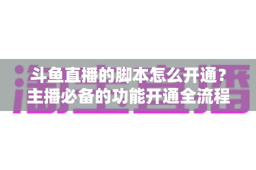 斗鱼直播的脚本怎么开通？主播必备的功能开通全流程详解指南