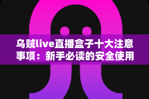 乌贼live直播盒子十大注意事项:新手必读的安全使用与避坑全指南 乌贼live直播盒子十大注意事项:新手必读的安全使用与避坑全指南