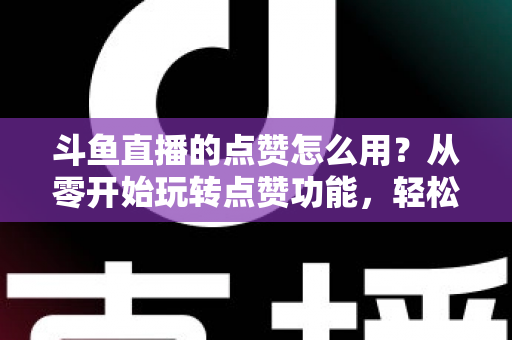 斗鱼直播的点赞怎么用?从零开始玩转点赞功能,轻松提升直播间互动人气全攻略 斗鱼直播的点赞怎么用?从零开始玩转点赞功能,轻松提升直播间互动人气全攻略