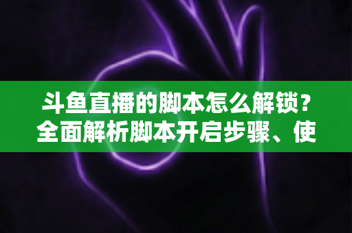 斗鱼直播的脚本怎么解锁？全面解析脚本开启步骤、使用技巧与合规避坑指南