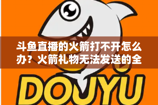 斗鱼直播的火箭打不开怎么办?火箭礼物无法发送的全面排查与解决方法大全 斗鱼直播的火箭打不开怎么办?火箭礼物无法发送的全面排查与解决方法大全