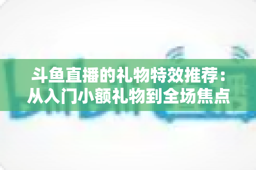 斗鱼直播的礼物特效推荐:从入门小额礼物到全场焦点豪礼的完整互动攻略 斗鱼直播的礼物特效推荐:从入门小额礼物到全场焦点豪礼的完整互动攻略