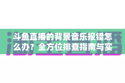 斗鱼直播的背景音乐报错怎么办?全方位排查指南与实用解决方案一网打尽 斗鱼直播的背景音乐报错怎么办?全方位排查指南与实用解决方案一网打尽