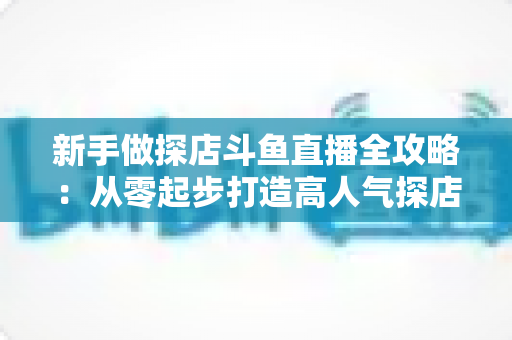 新手做探店斗鱼直播全攻略：从零起步打造高人气探店直播间的实战指南