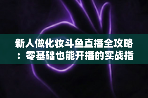 新人做化妆斗鱼直播全攻略：零基础也能开播的实战指南