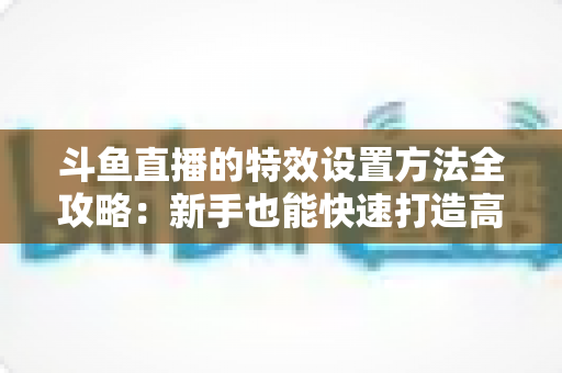 斗鱼直播的特效设置方法全攻略：新手也能快速打造高人气炫酷直播间