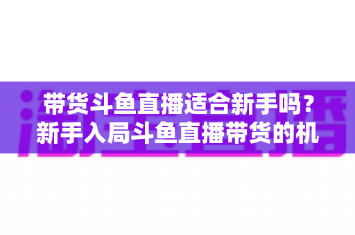 带货斗鱼直播适合新手吗?新手入局斗鱼直播带货的机遇、挑战与实战指南全解析 带货斗鱼直播适合新手吗?新手入局斗鱼直播带货的机遇、挑战与实战指南全解析