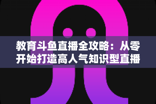 教育斗鱼直播全攻略:从零开始打造高人气知识型直播间 教育斗鱼直播全攻略:从零开始打造高人气知识型直播间