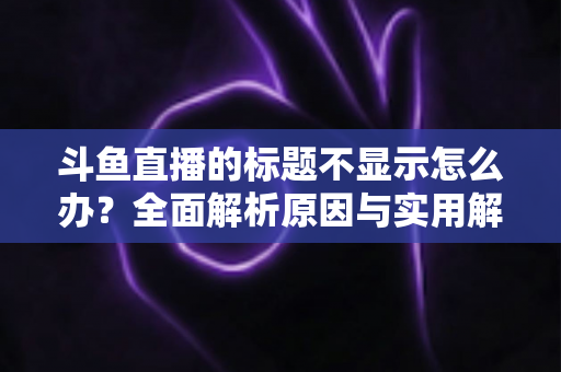 斗鱼直播的标题不显示怎么办？全面解析原因与实用解决方案，助你快速恢复直播间正常展示