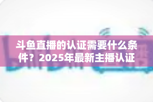 斗鱼直播的认证需要什么条件?2025年最新主播认证全攻略与流程详解 斗鱼直播的认证需要什么条件?2025年最新主播认证全攻略与流程详解