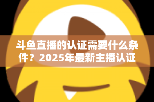 斗鱼直播的认证需要什么条件？2025年最新主播认证全攻略与流程详解