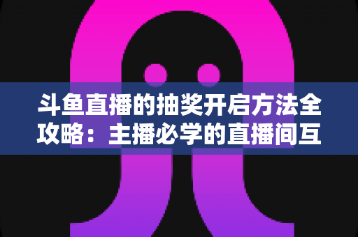 斗鱼直播的抽奖开启方法全攻略:主播必学的直播间互动涨粉实战指南 斗鱼直播的抽奖开启方法全攻略:主播必学的直播间互动涨粉实战指南