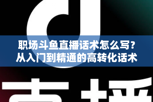 职场斗鱼直播话术怎么写?从入门到精通的高转化话术实战指南 职场斗鱼直播话术怎么写?从入门到精通的高转化话术实战指南