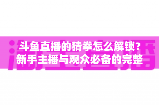 斗鱼直播的猜拳怎么解锁？新手主播与观众必备的完整开启攻略与玩法详解