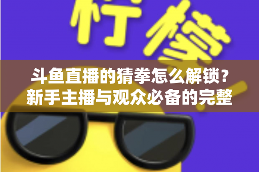 斗鱼直播的猜拳怎么解锁？新手主播与观众必备的完整开启攻略与玩法详解