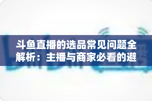 斗鱼直播的选品常见问题全解析：主播与商家必看的避坑指南与实战策略