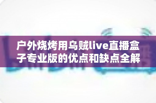 户外烧烤用乌贼live直播盒子专业版的优点和缺点全解析:户外美食主播选购避坑指南 户外烧烤用乌贼live直播盒子专业版的优点和缺点全解析:户外美食主播选购避坑指南