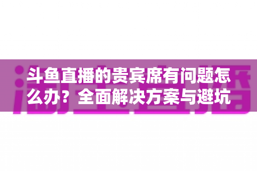 斗鱼直播的贵宾席有问题怎么办？全面解决方案与避坑指南一次讲清