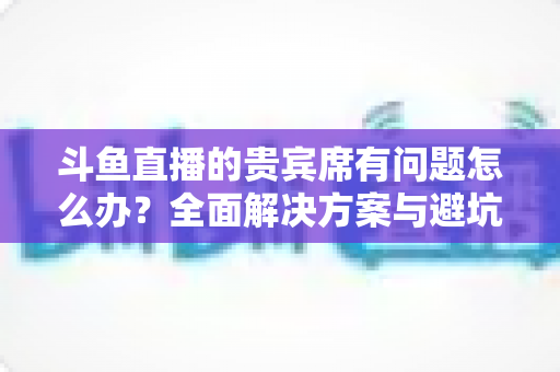 斗鱼直播的贵宾席有问题怎么办？全面解决方案与避坑指南一次讲清