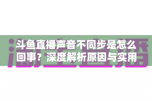 斗鱼直播声音不同步是怎么回事?深度解析原因与实用解决方法 斗鱼直播声音不同步是怎么回事?深度解析原因与实用解决方法