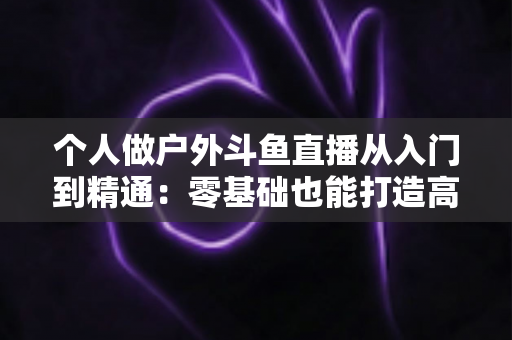 个人做户外斗鱼直播从入门到精通:零基础也能打造高人气户外直播间的实战指南 个人做户外斗鱼直播从入门到精通:零基础也能打造高人气户外直播间的实战指南