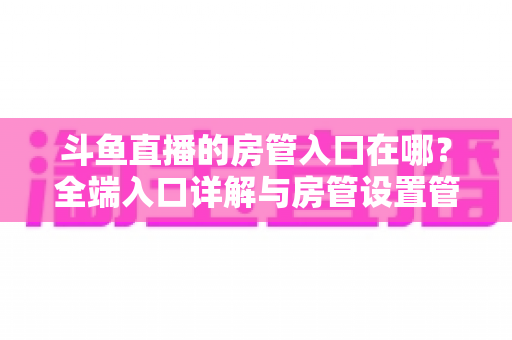 斗鱼直播的房管入口在哪?全端入口详解与房管设置管理一站式指南 斗鱼直播的房管入口在哪?全端入口详解与房管设置管理一站式指南