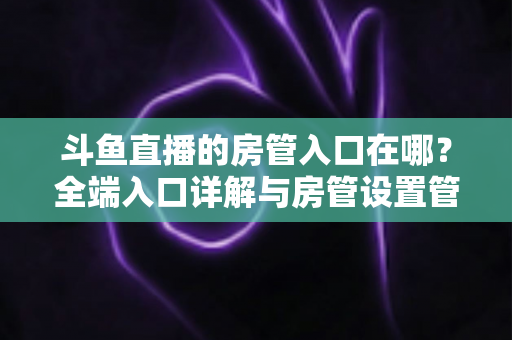 斗鱼直播的房管入口在哪?全端入口详解与房管设置管理一站式指南 斗鱼直播的房管入口在哪?全端入口详解与房管设置管理一站式指南