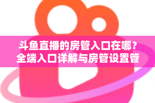斗鱼直播的房管入口在哪？全端入口详解与房管设置管理一站式指南