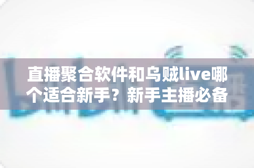 直播聚合软件和乌贼live哪个适合新手？新手主播必备的直播工具选择全指南