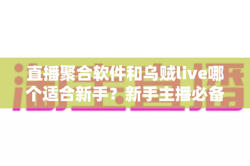 直播聚合软件和乌贼live哪个适合新手？新手主播必备的直播工具选择全指南