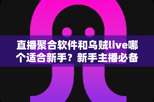 直播聚合软件和乌贼live哪个适合新手？新手主播必备的直播工具选择全指南