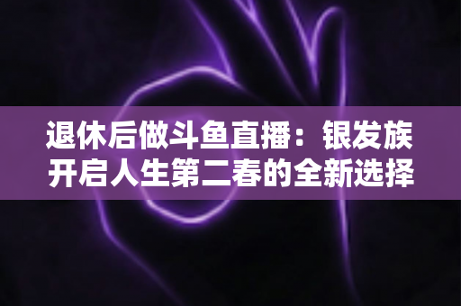 退休后做斗鱼直播:银发族开启人生第二春的全新选择 退休后做斗鱼直播:银发族开启人生第二春的全新选择