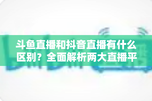 斗鱼直播和抖音直播有什么区别?全面解析两大直播平台的定位、玩法与变现逻辑 斗鱼直播和抖音直播有什么区别?全面解析两大直播平台的定位、玩法与变现逻辑