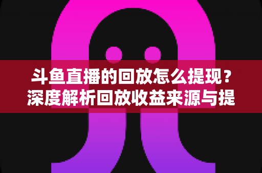 斗鱼直播的回放怎么提现?深度解析回放收益来源与提现全流程实用指南 斗鱼直播的回放怎么提现?深度解析回放收益来源与提现全流程实用指南