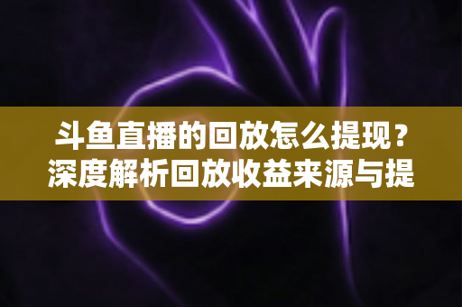 斗鱼直播的回放怎么提现?深度解析回放收益来源与提现全流程实用指南 斗鱼直播的回放怎么提现?深度解析回放收益来源与提现全流程实用指南