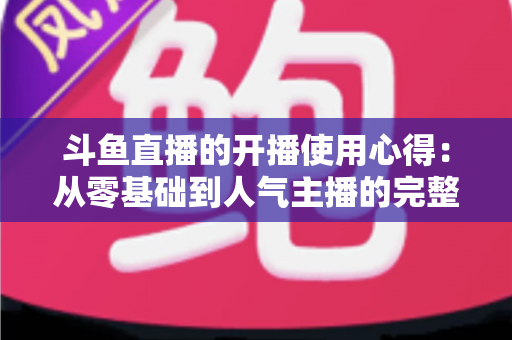 斗鱼直播的开播使用心得：从零基础到人气主播的完整实战指南