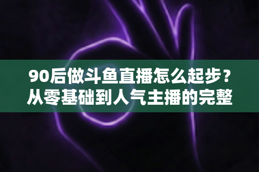 90后做斗鱼直播怎么起步?从零基础到人气主播的完整实战指南 90后做斗鱼直播怎么起步?从零基础到人气主播的完整实战指南