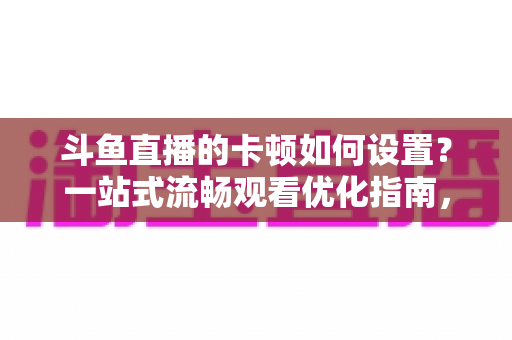 斗鱼直播的卡顿如何设置?一站式流畅观看优化指南,彻底告别卡屏缓冲烦恼 斗鱼直播的卡顿如何设置?一站式流畅观看优化指南,彻底告别卡屏缓冲烦恼