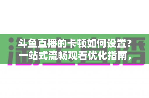 斗鱼直播的卡顿如何设置?一站式流畅观看优化指南,彻底告别卡屏缓冲烦恼 斗鱼直播的卡顿如何设置?一站式流畅观看优化指南,彻底告别卡屏缓冲烦恼